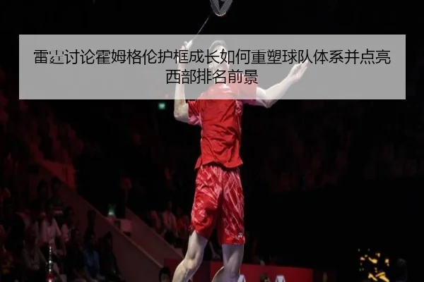 雷霆讨论霍姆格伦护框成长如何重塑球队体系并点亮西部排名前景