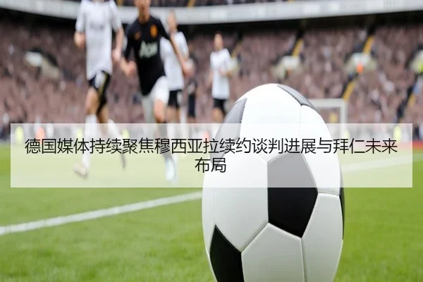 德国媒体持续聚焦穆西亚拉续约谈判进展与拜仁未来布局