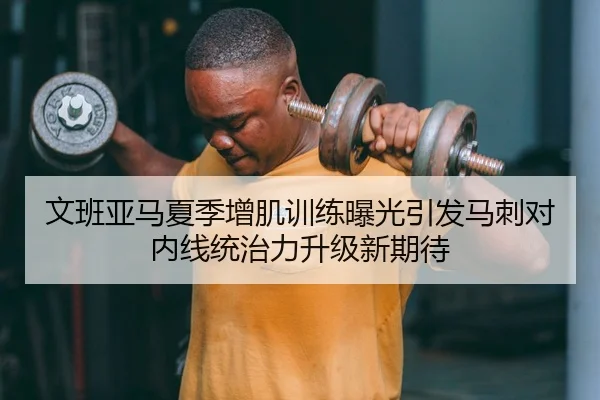 文班亚马夏季增肌训练曝光引发马刺对内线统治力升级新期待
